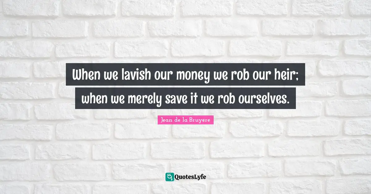 When we lavish our money we rob our heir; when we merely save it we rob ourselves.