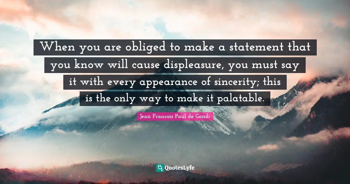 When you are obliged to make a statement that you know will cause displeasure, you must say it with every appearance of sincerity; this is the only way to make it palatable.