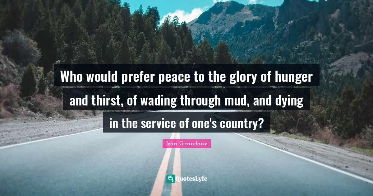 Who would prefer peace to the glory of hunger and thirst, of wading through mud, and dying in the service of one's country?
