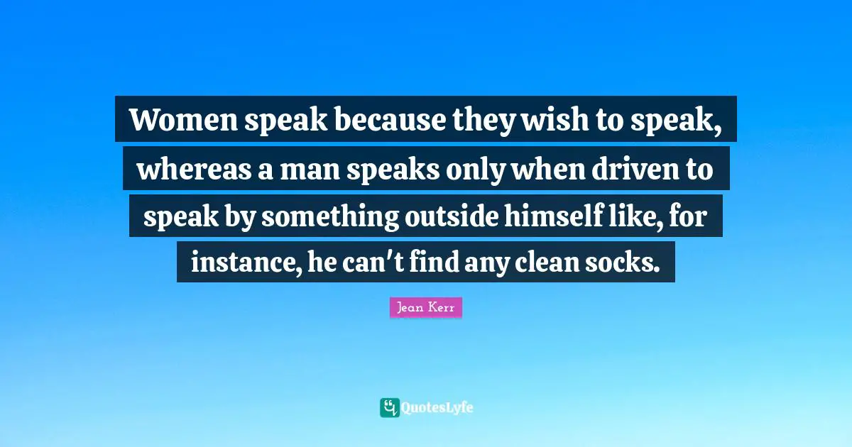 Women speak because they wish to speak, whereas a man speaks only when driven to speak by something outside himself like, for instance, he can't find any clean socks.
