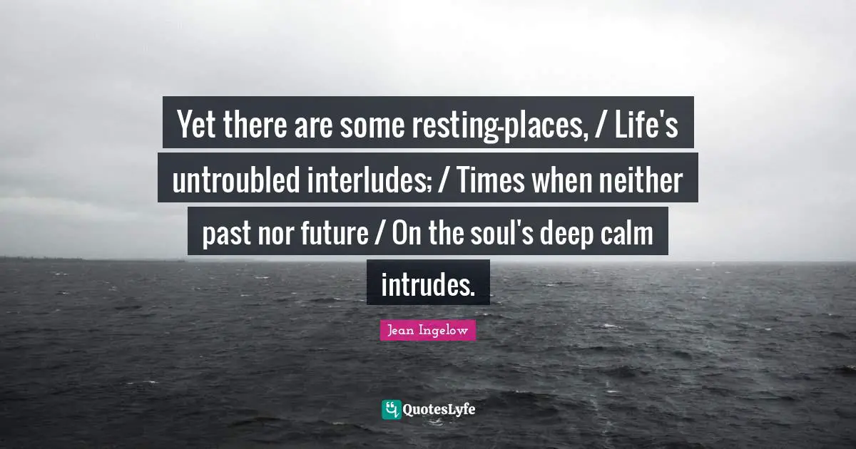 Yet there are some resting-places, / Life's untroubled interludes; / Times when neither past nor future / On the soul's deep calm intrudes.