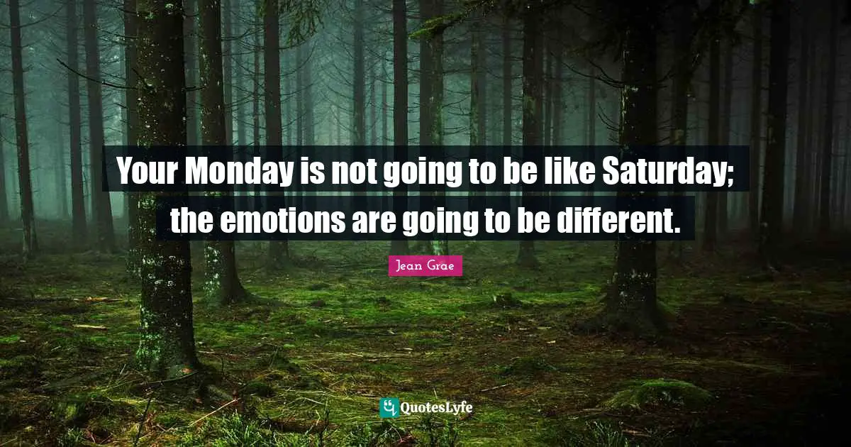 Your Monday is not going to be like Saturday; the emotions are going to be different.