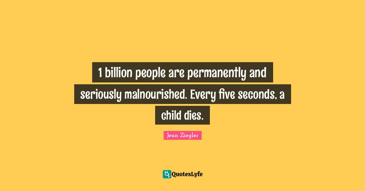 1 billion people are permanently and seriously malnourished. Every five seconds, a child dies.