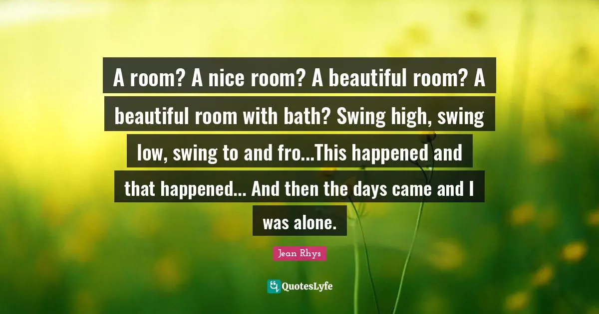 A room? A nice room? A beautiful room? A beautiful room with bath? Swing high, swing low, swing to and fro...This happened and that happened... And then the days came and I was alone.