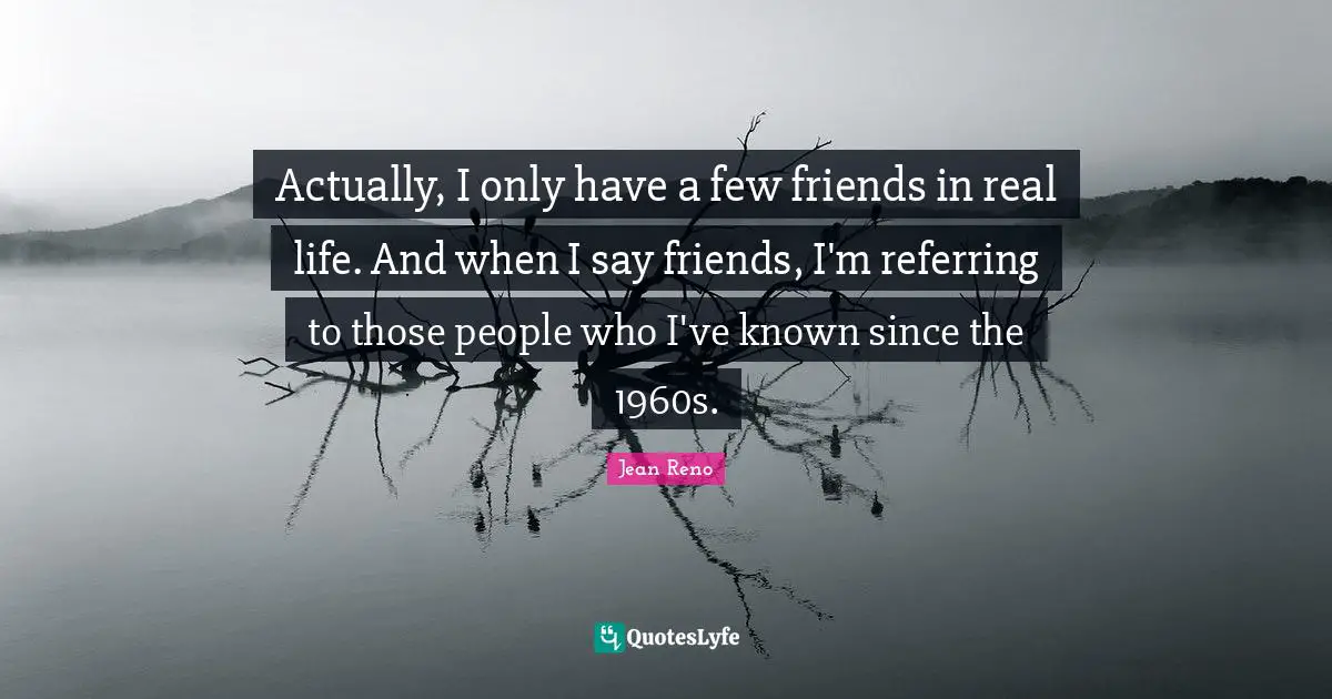 Actually, I only have a few friends in real life. And when I say friends, I'm referring to those people who I've known since the 1960s.