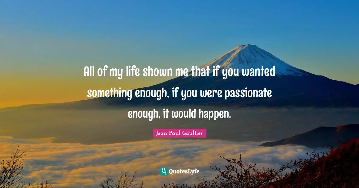 All of my life shown me that if you wanted something enough, if you were passionate enough, it would happen.