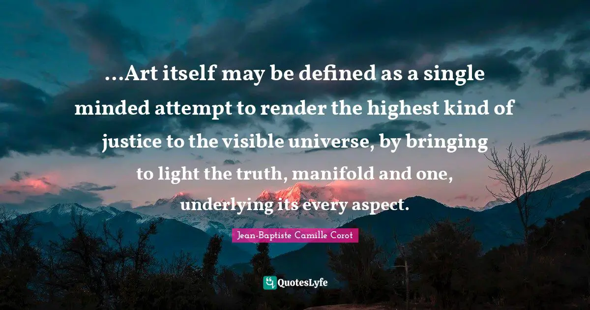 ...Art itself may be defined as a single minded attempt to render the highest kind of justice to the visible universe, by bringing to light the truth, manifold and one, underlying its every aspect.
