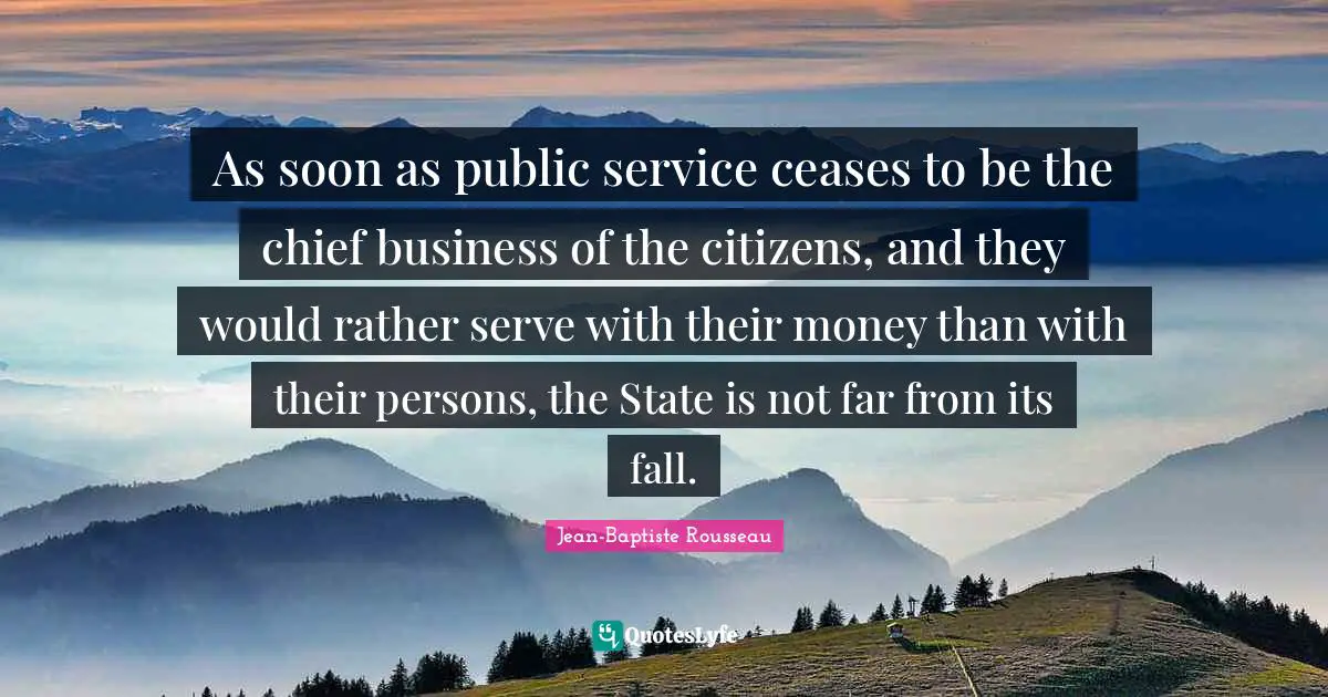Jean-Baptiste Rousseau Quotes: "As soon as public service ceases to be the chief business of the citizens, and they would rather serve with their money than with their persons, the State is not far from its fall."