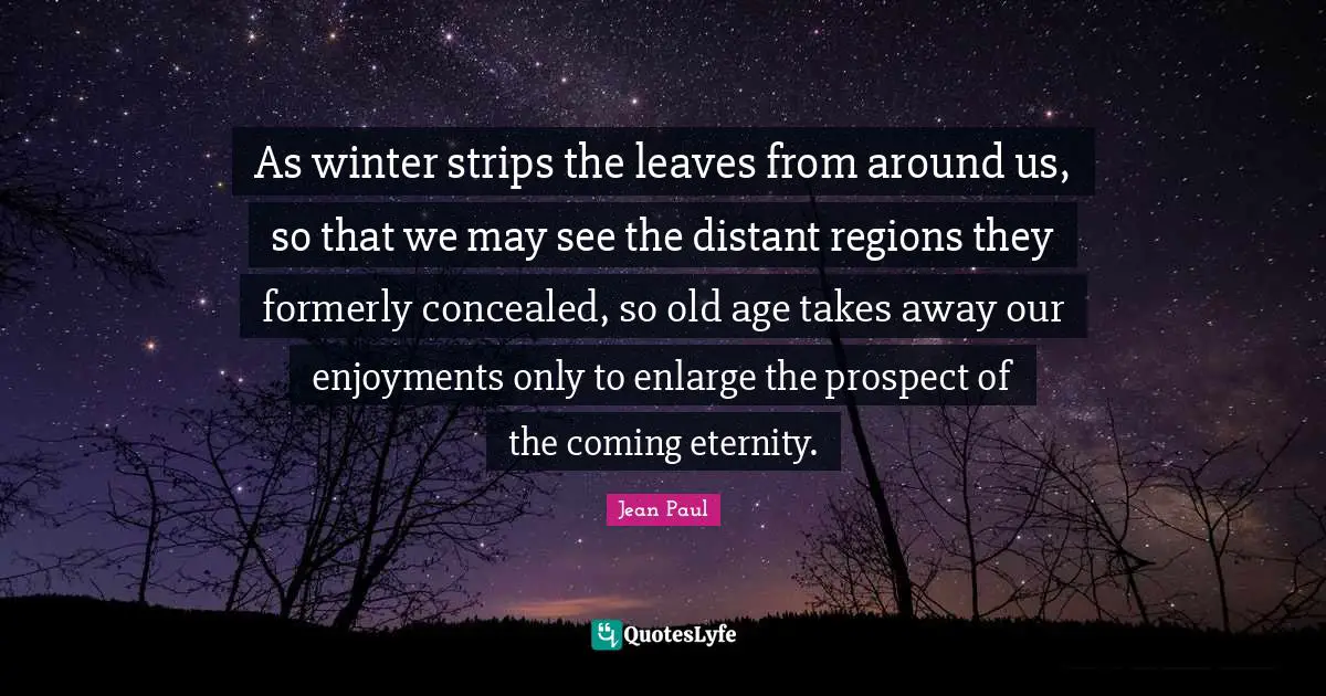 As winter strips the leaves from around us, so that we may see the distant regions they formerly concealed, so old age takes away our enjoyments only to enlarge the prospect of the coming eternity.