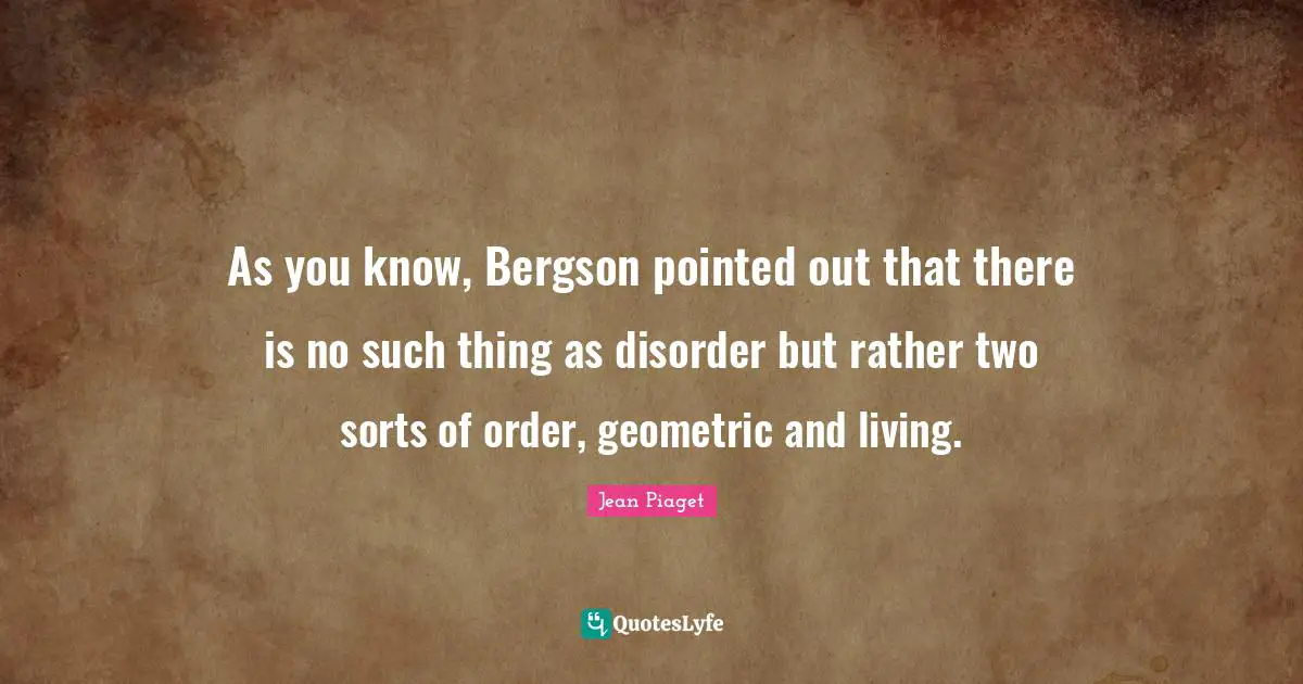 Jean Piaget Quotes: As you know, Bergson pointed out that there is no such thing as disorder but rather two sorts of order, geometric and living.