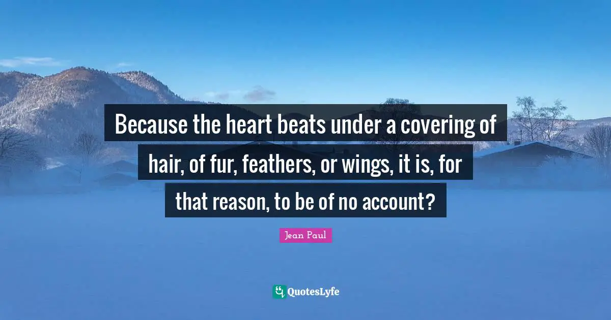Because the heart beats under a covering of hair, of fur, feathers, or wings, it is, for that reason, to be of no account?