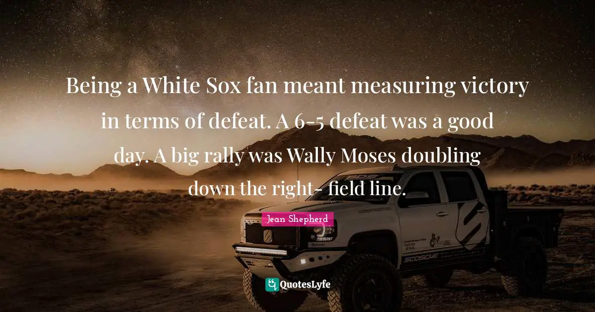 Moses Quotes: "Being a White Sox fan meant measuring victory in terms of defeat. A 6-5 defeat was a good day. A big rally was Wally Moses doubling down the right- field line."