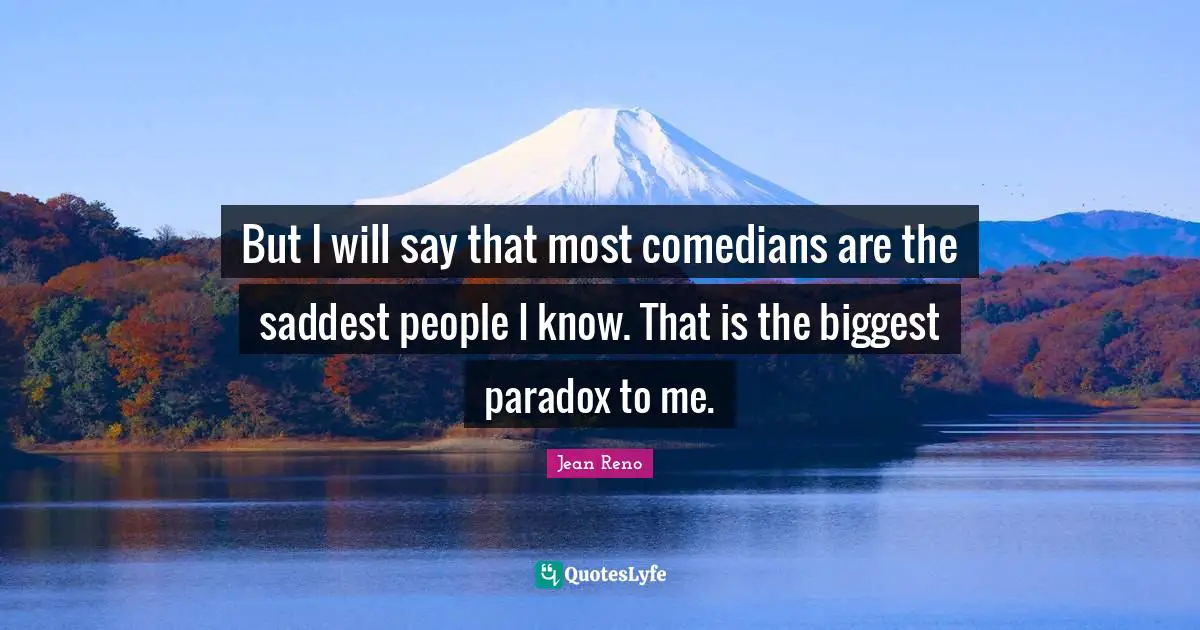 But I will say that most comedians are the saddest people I know. That is the biggest paradox to me.