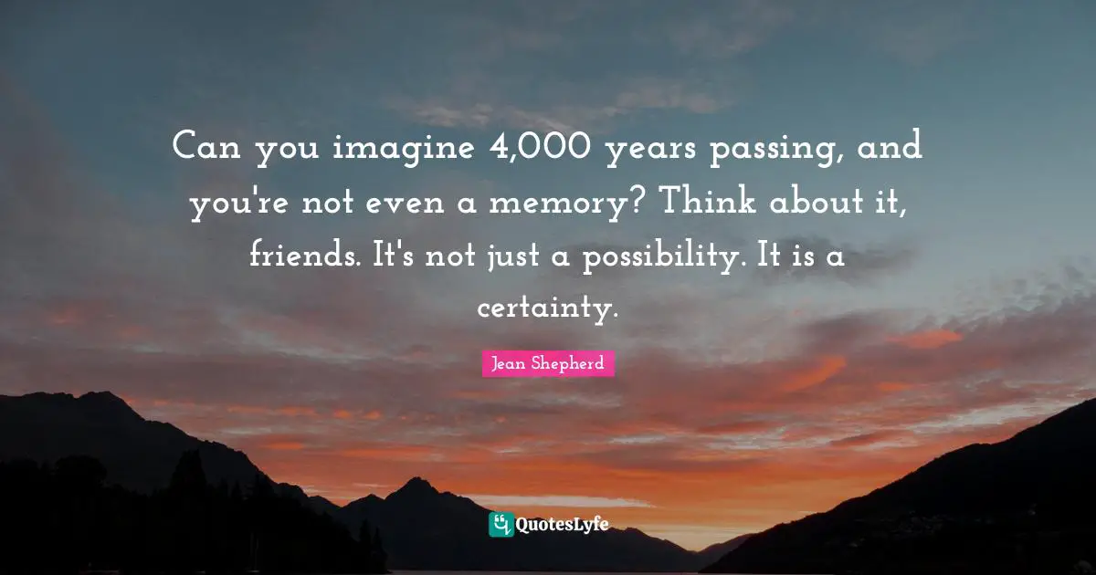 Can you imagine 4,000 years passing, and you're not even a memory? Think about it, friends. It's not just a possibility. It is a certainty.