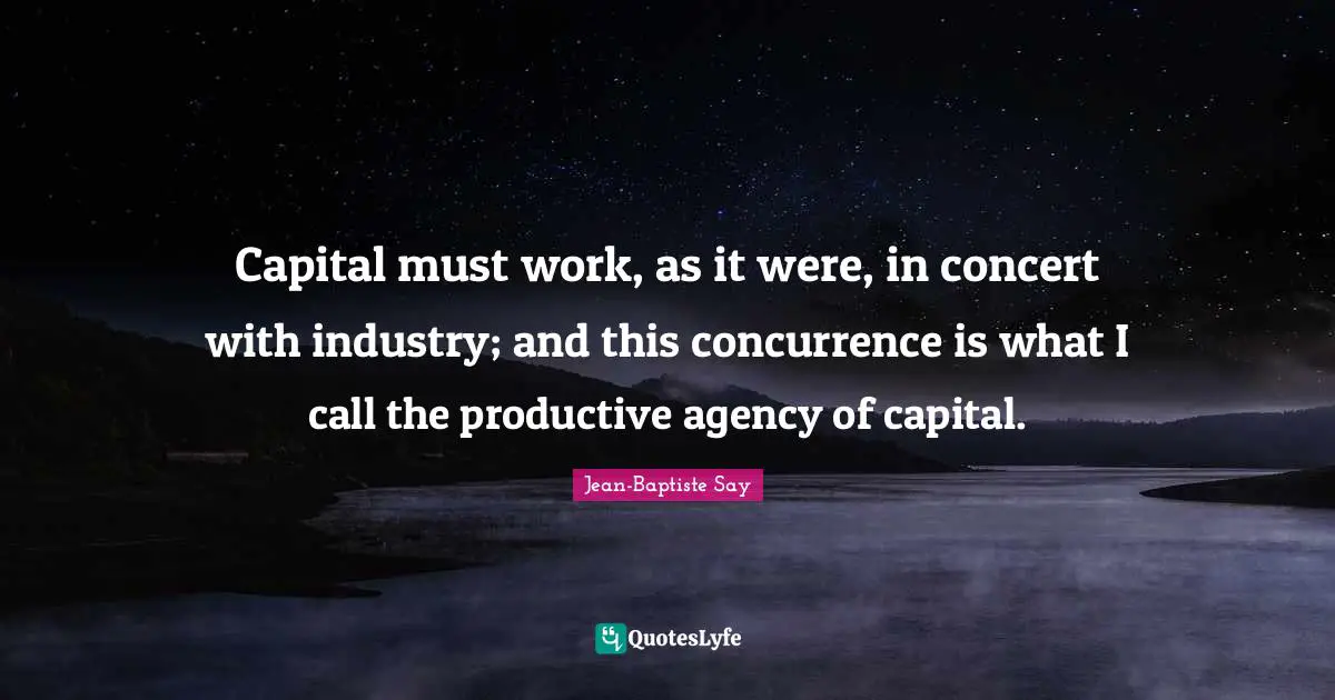 Capital must work, as it were, in concert with industry; and this concurrence is what I call the productive agency of capital.