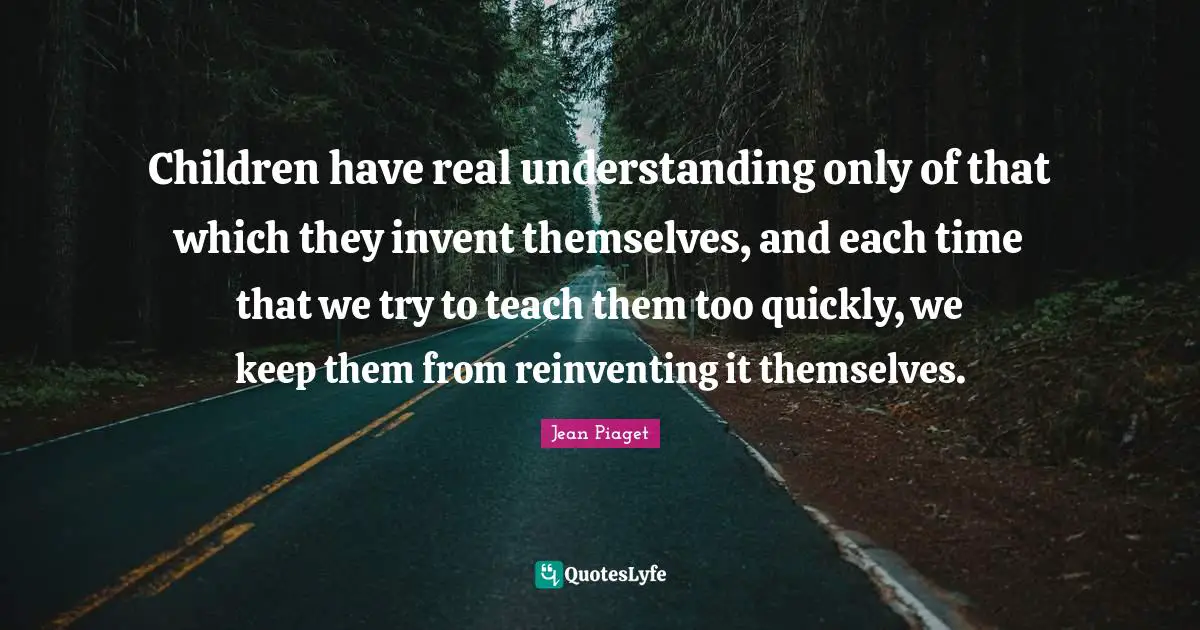 Jean Piaget Quotes: Children have real understanding only of that which they invent themselves, and each time that we try to teach them too quickly, we keep them from reinventing it themselves.