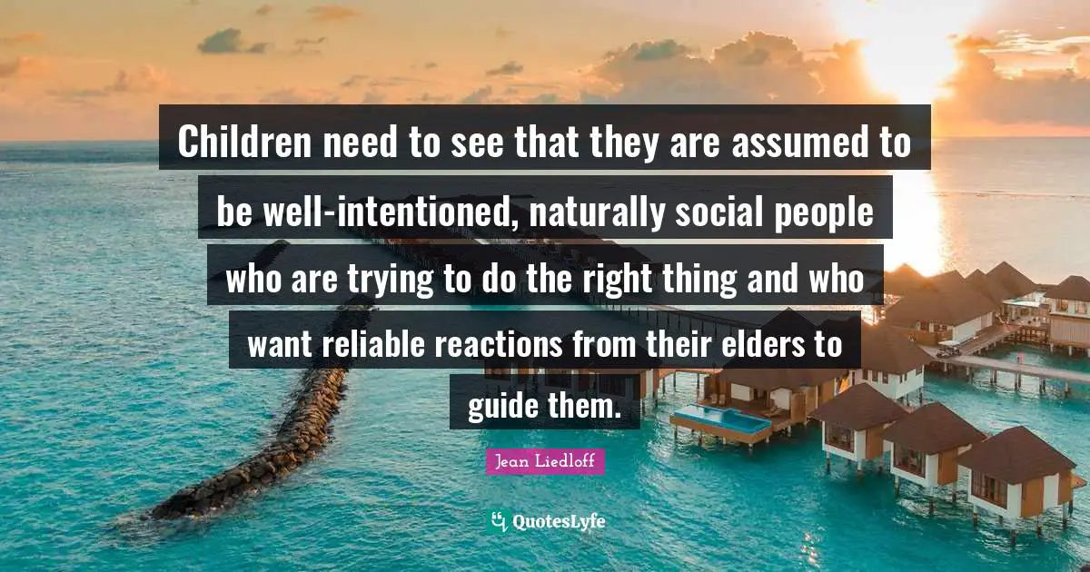 Children need to see that they are assumed to be well-intentioned, naturally social people who are trying to do the right thing and who want reliable reactions from their elders to guide them.