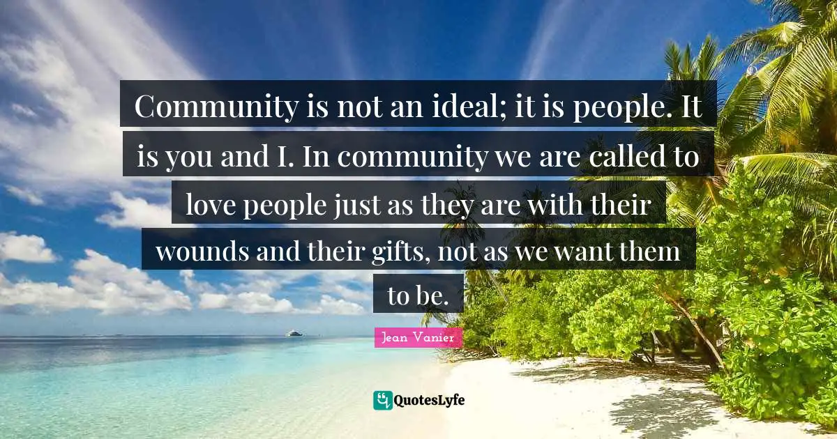 Jean Vanier Quotes: Community is not an ideal; it is people. It is you and I. In community we are called to love people just as they are with their wounds and their gifts, not as we want them to be.