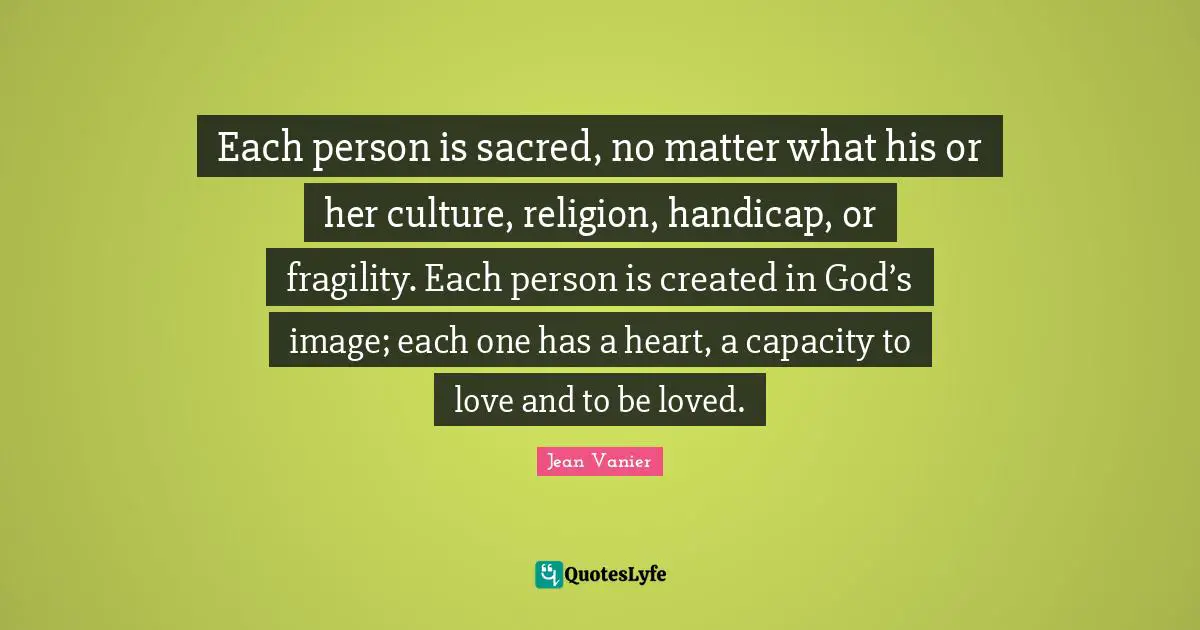 Sacred Quotes: "Each person is sacred, no matter what his or her culture, religion, handicap, or fragility. Each person is created in God’s image; each one has a heart, a capacity to love and to be loved."