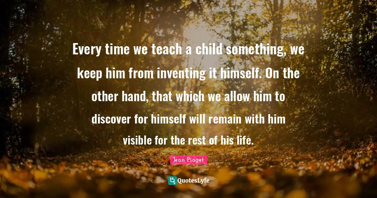 Jean Piaget Quotes: Every time we teach a child something, we keep him from inventing it himself. On the other hand, that which we allow him to discover for himself will remain with him visible for the rest of his life.