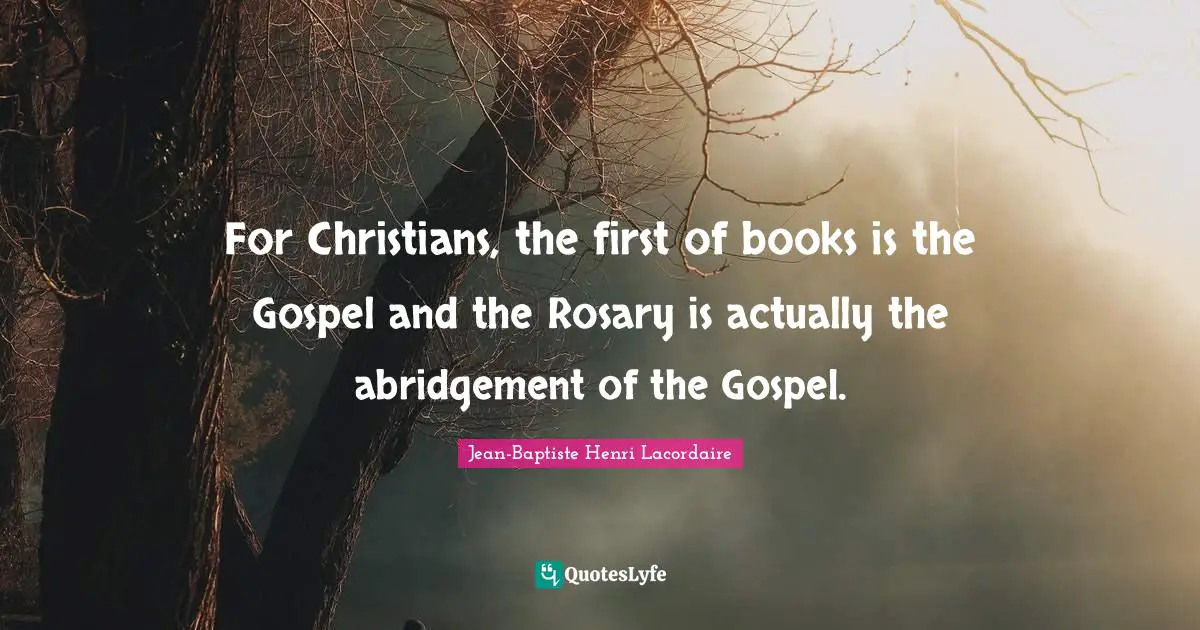 Jean-Baptiste Henri Lacordaire Quotes: "For Christians, the first of books is the Gospel and the Rosary is actually the abridgement of the Gospel."