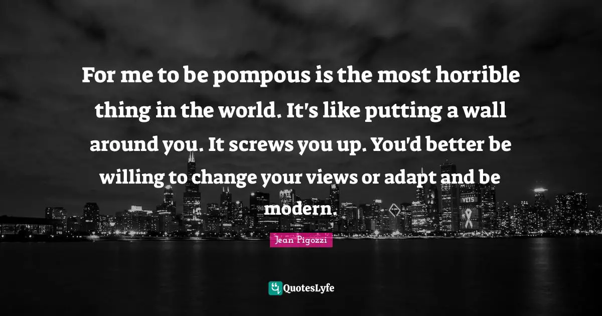 For me to be pompous is the most horrible thing in the world. It's like putting a wall around you. It screws you up. You'd better be willing to change your views or adapt and be modern.