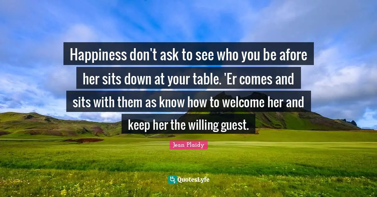 Happiness don't ask to see who you be afore her sits down at your table. 'Er comes and sits with them as know how to welcome her and keep her the willing guest.