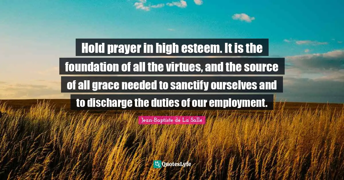 Hold prayer in high esteem. It is the foundation of all the virtues, and the source of all grace needed to sanctify ourselves and to discharge the duties of our employment.