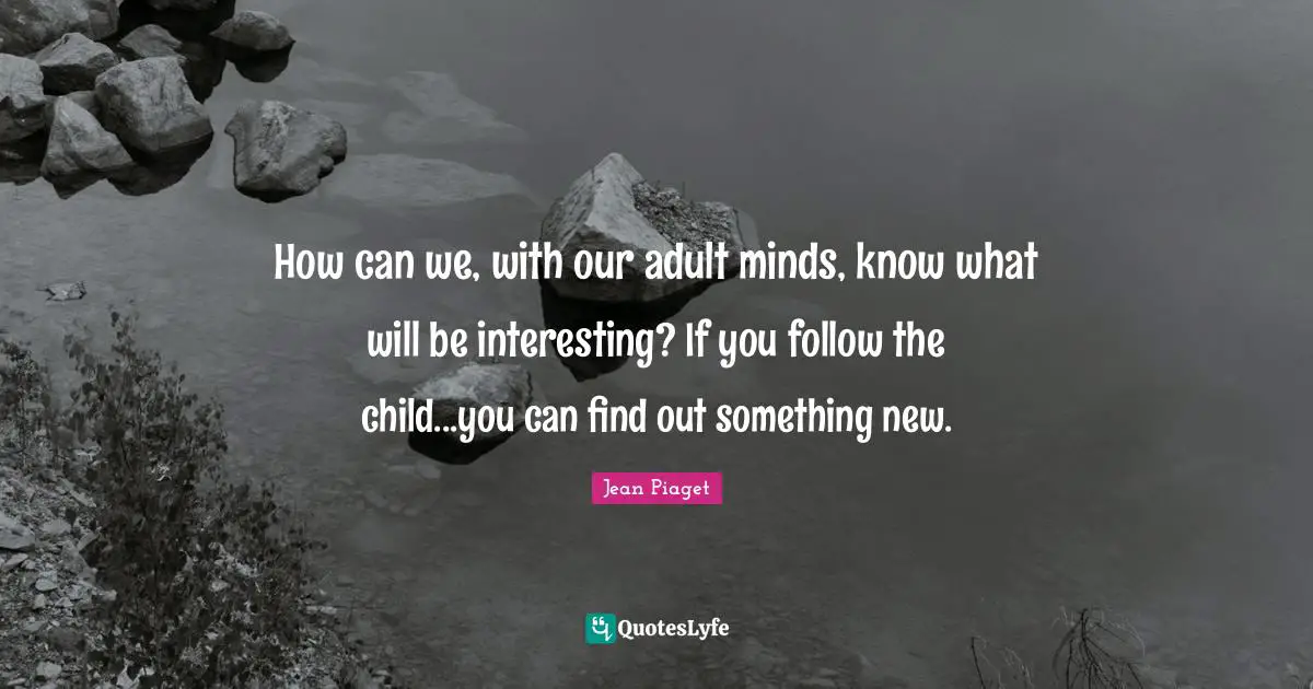 Something New Quotes: "How can we, with our adult minds, know what will be interesting? If you follow the child...you can find out something new."