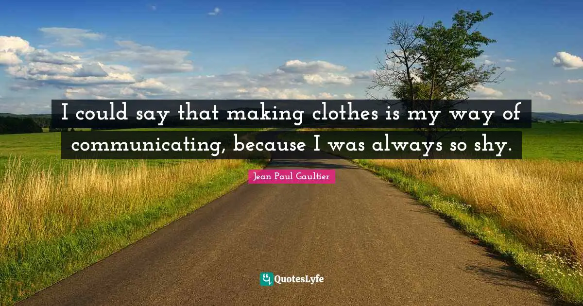 I could say that making clothes is my way of communicating, because I was always so shy.