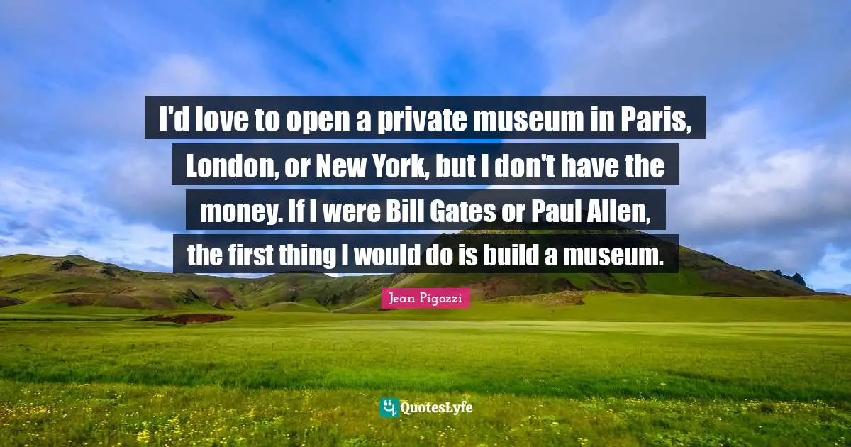 I'd love to open a private museum in Paris, London, or New York, but I don't have the money. If I were Bill Gates or Paul Allen, the first thing I would do is build a museum.