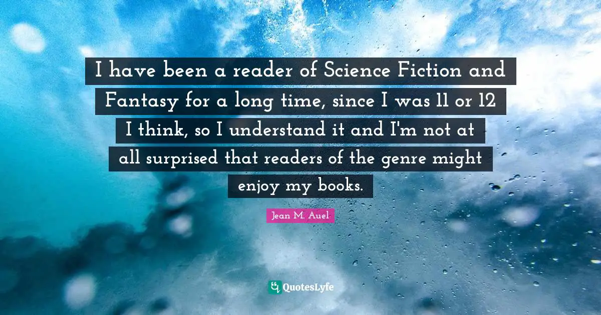 I have been a reader of Science Fiction and Fantasy for a long time, since I was 11 or 12 I think, so I understand it and I'm not at all surprised that readers of the genre might enjoy my books.