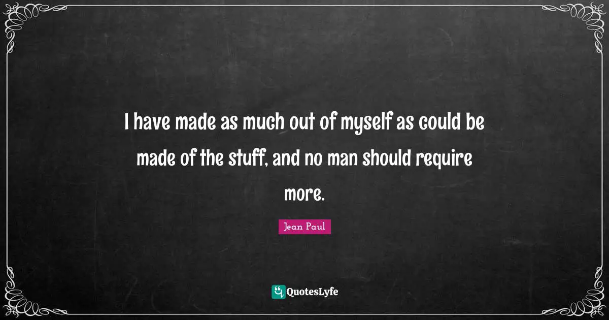 I have made as much out of myself as could be made of the stuff, and no man should require more.