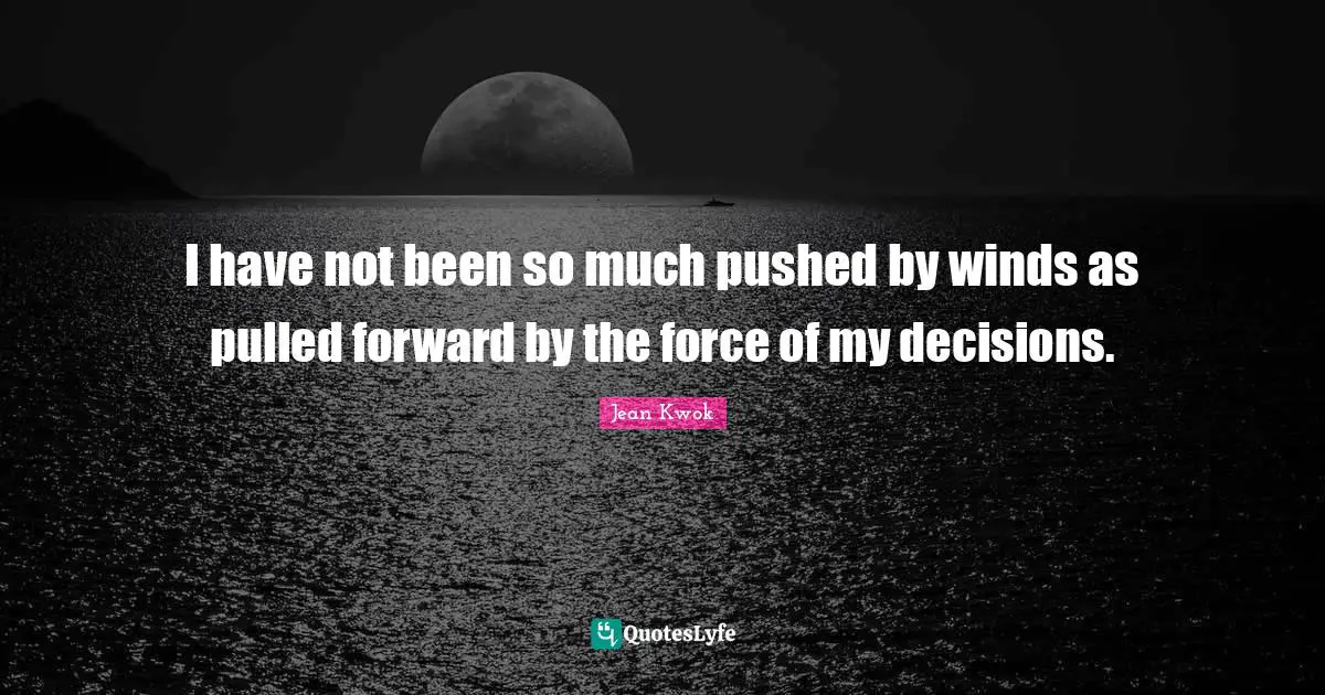 I have not been so much pushed by winds as pulled forward by the force of my decisions.