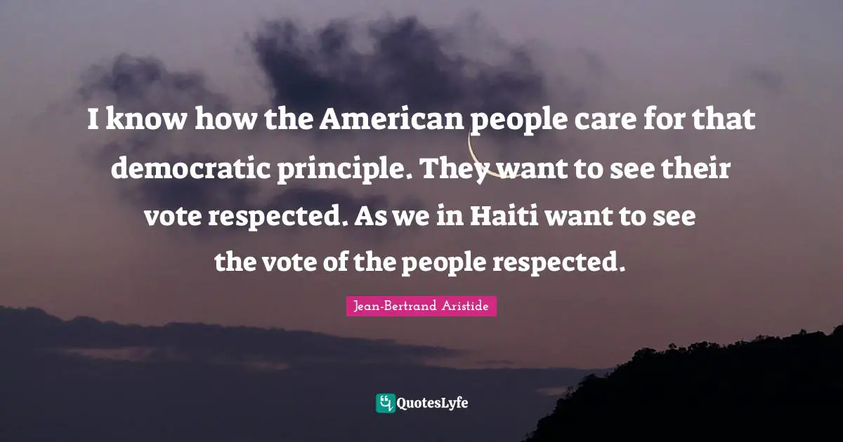 I know how the American people care for that democratic principle. They want to see their vote respected. As we in Haiti want to see the vote of the people respected.