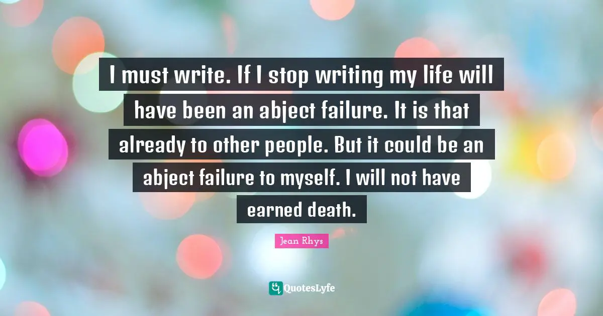 I must write. If I stop writing my life will have been an abject failure. It is that already to other people. But it could be an abject failure to myself. I will not have earned death.