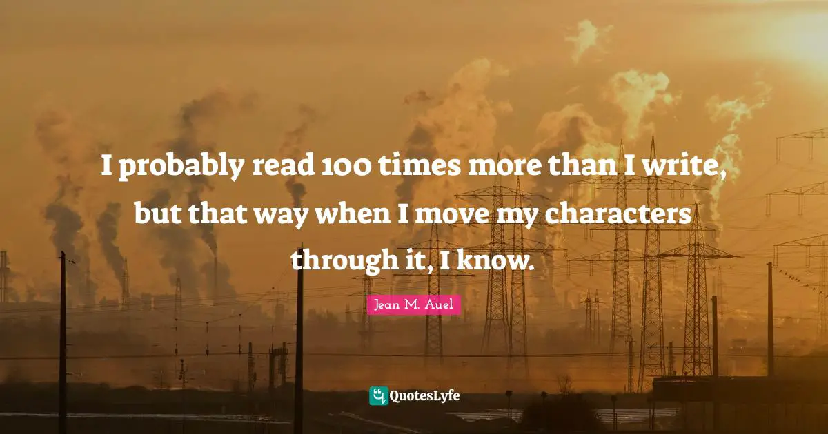 I probably read 100 times more than I write, but that way when I move my characters through it, I know.