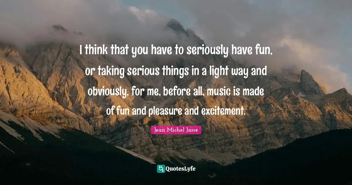 I think that you have to seriously have fun, or taking serious things in a light way and obviously, for me, before all, music is made of fun and pleasure and excitement.