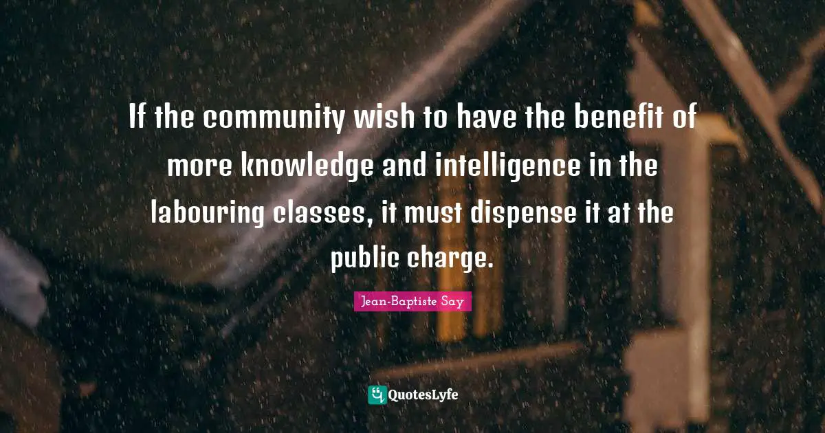 If the community wish to have the benefit of more knowledge and intelligence in the labouring classes, it must dispense it at the public charge.
