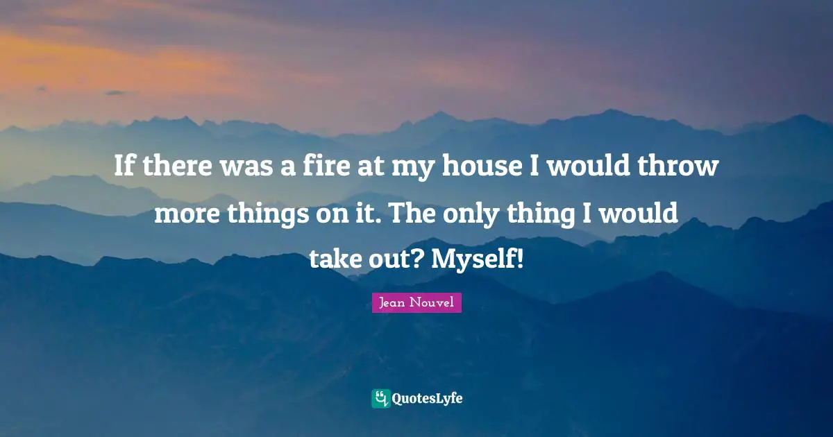 If there was a fire at my house I would throw more things on it. The only thing I would take out? Myself!