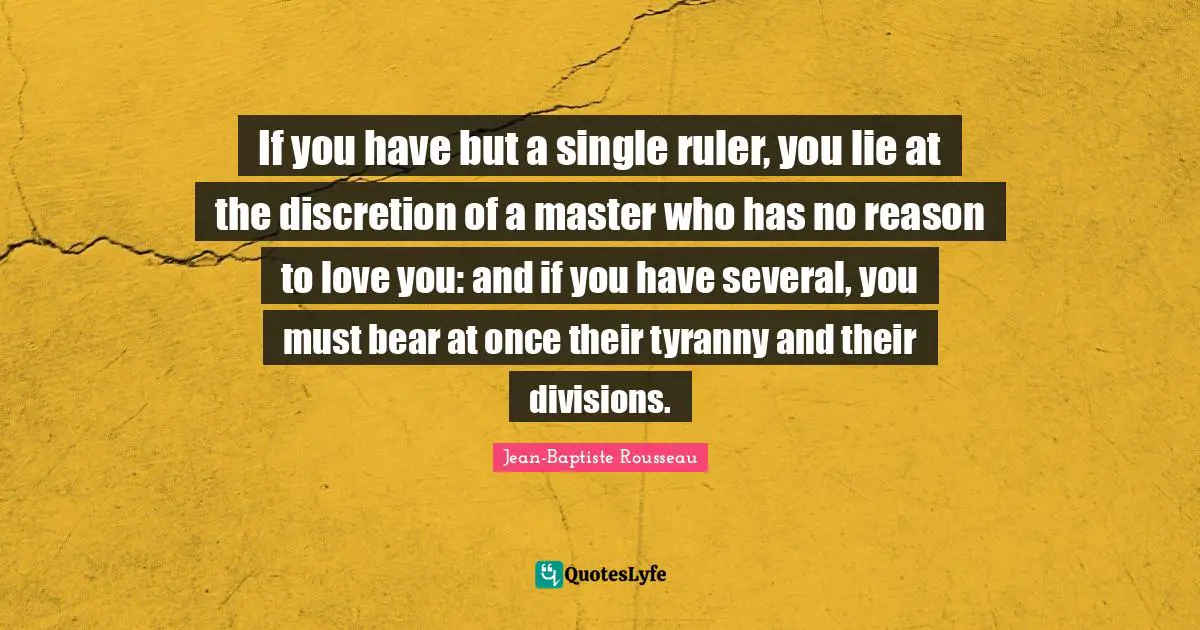 Jean-Baptiste Rousseau Quotes: "If you have but a single ruler, you lie at the discretion of a master who has no reason to love you: and if you have several, you must bear at once their tyranny and their divisions."