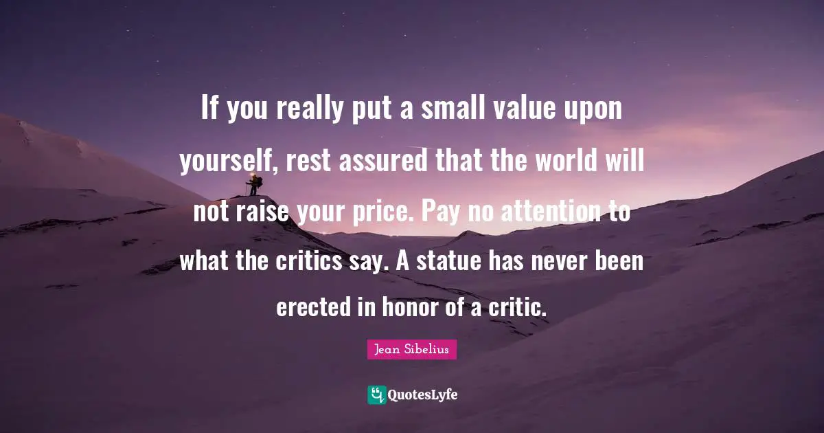 Jean Sibelius Quotes: "If you really put a small value upon yourself, rest assured that the world will not raise your price. Pay no attention to what the critics say. A statue has never been erected in honor of a critic."
