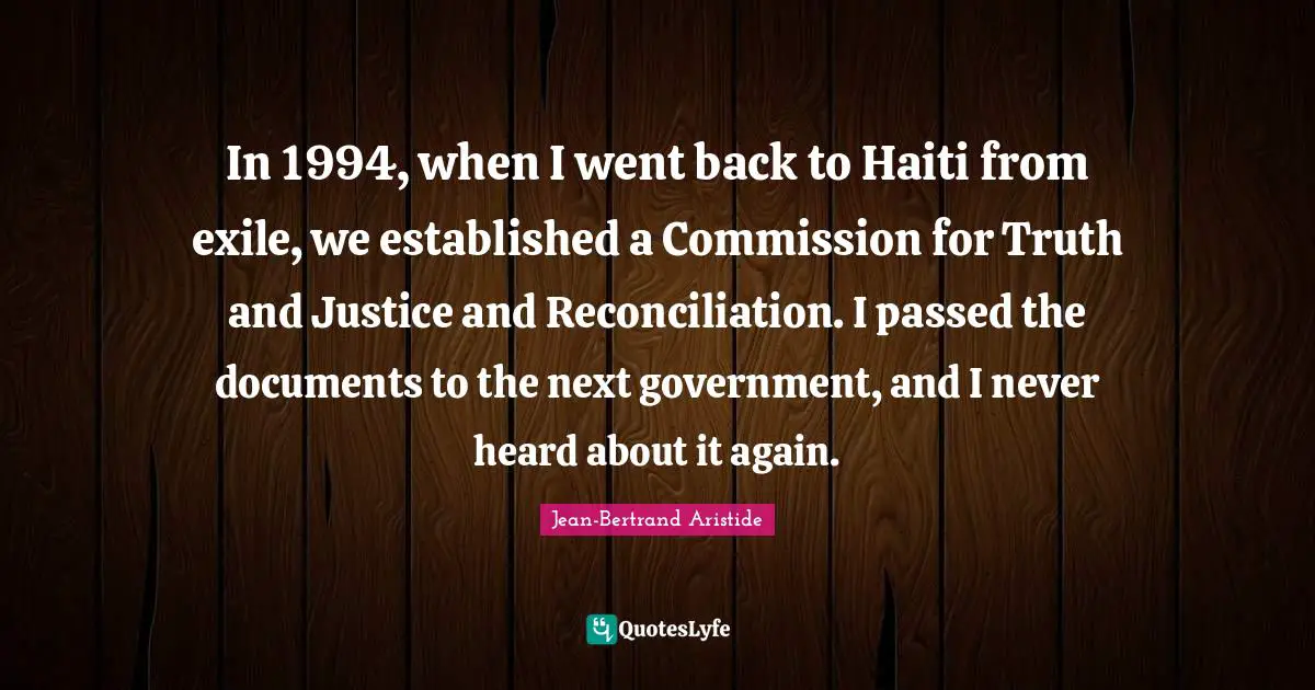 In 1994, when I went back to Haiti from exile, we established a Commission for Truth and Justice and Reconciliation. I passed the documents to the next government, and I never heard about it again.