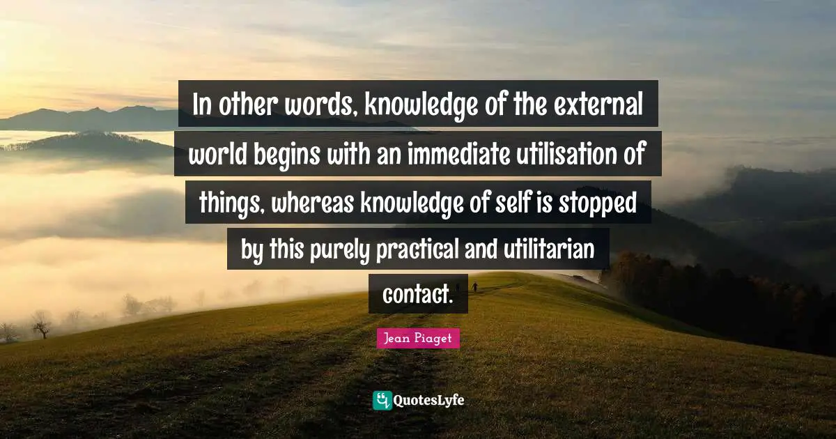 Jean Piaget Quotes: In other words, knowledge of the external world begins with an immediate utilisation of things, whereas knowledge of self is stopped by this purely practical and utilitarian contact.
