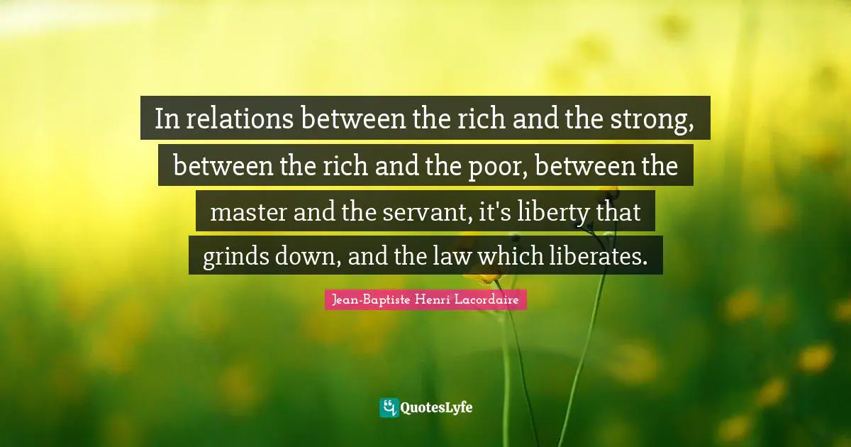 In relations between the rich and the strong, between the rich and the poor, between the master and the servant, it's liberty that grinds down, and the law which liberates.