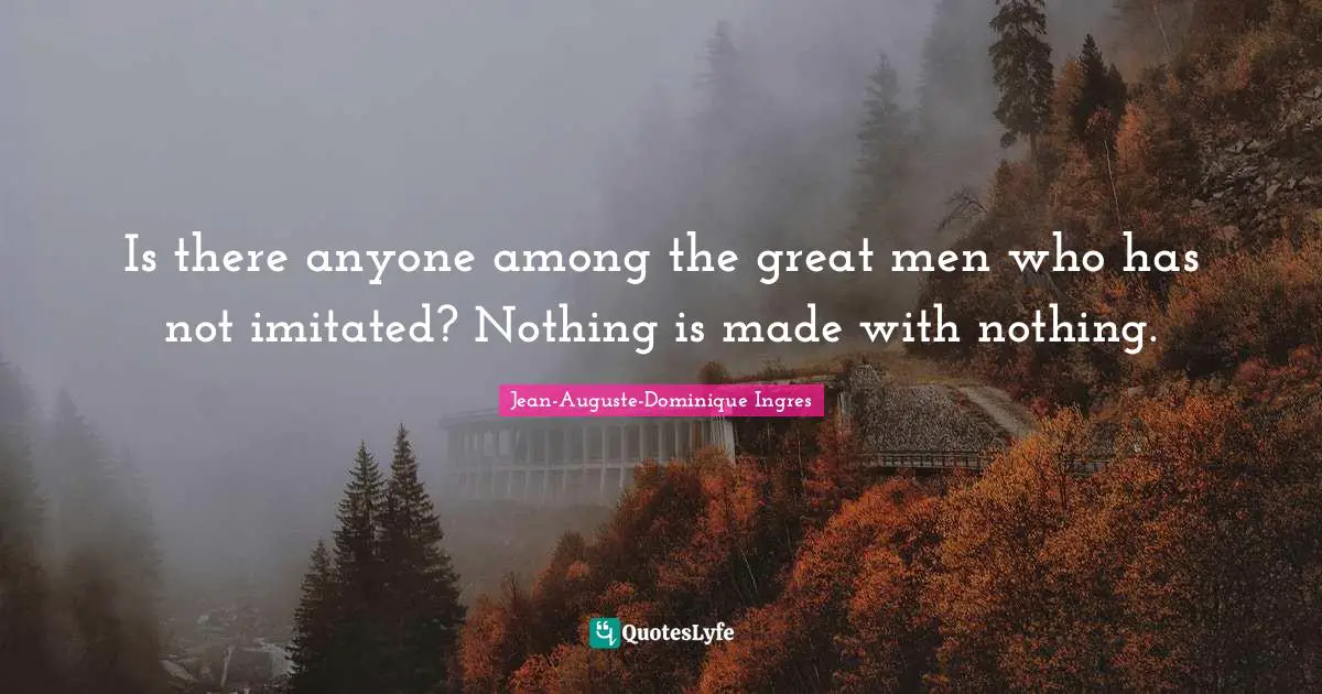 Is there anyone among the great men who has not imitated? Nothing is made with nothing.