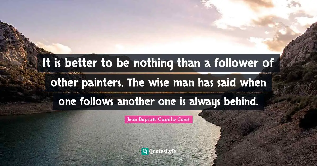 It is better to be nothing than a follower of other painters. The wise man has said when one follows another one is always behind.