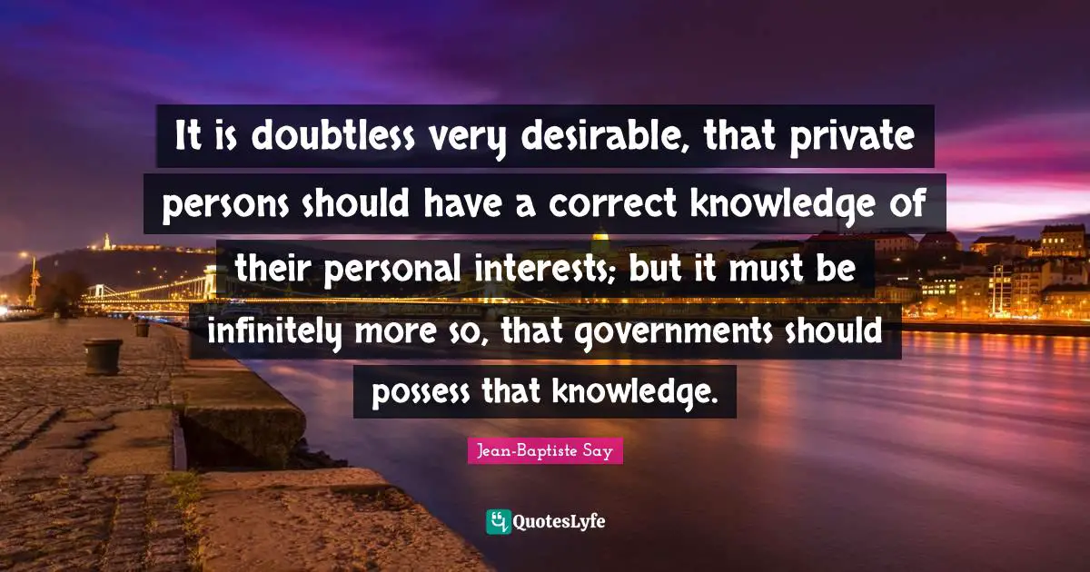 It is doubtless very desirable, that private persons should have a correct knowledge of their personal interests; but it must be infinitely more so, that governments should possess that knowledge.