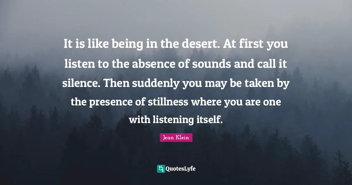 It is like being in the desert. At first you listen to the absence of sounds and call it silence. Then suddenly you may be taken by the presence of stillness where you are one with listening itself.