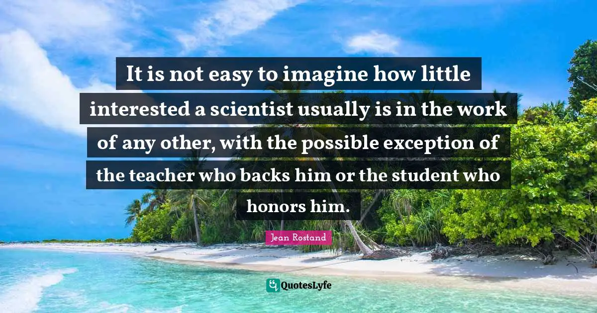 Jean Rostand Quotes: "It is not easy to imagine how little interested a scientist usually is in the work of any other, with the possible exception of the teacher who backs him or the student who honors him."
